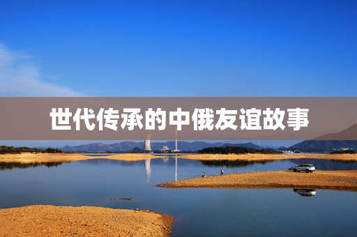世代传承的中俄友谊故事