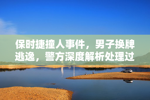 保时捷撞人事件，男子换牌逃逸，警方深度解析处理过程
