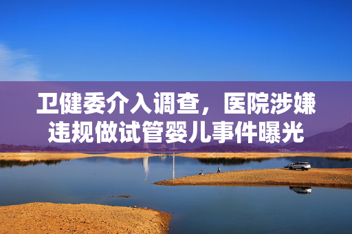 卫健委介入调查，医院涉嫌违规做试管婴儿事件曝光