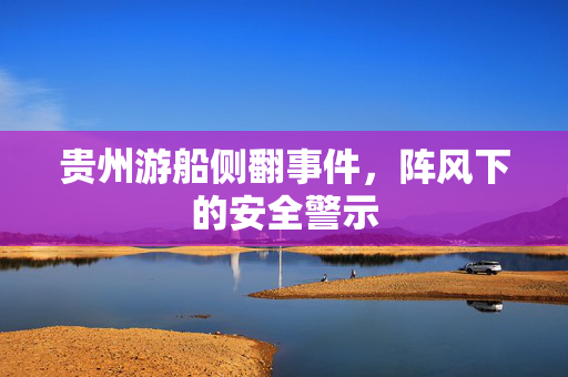 贵州游船侧翻事件，阵风下的安全警示