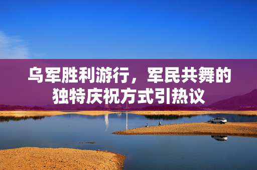 乌军胜利游行，军民共舞的独特庆祝方式引热议