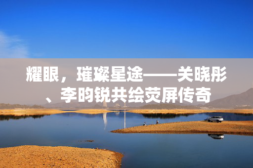 耀眼，璀璨星途——关晓彤、李昀锐共绘荧屏传奇