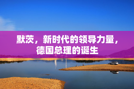默茨，新时代的领导力量，德国总理的诞生