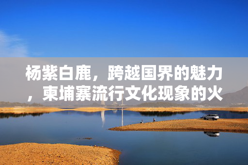 杨紫白鹿，跨越国界的魅力，柬埔寨流行文化现象的火红之星