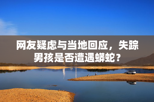 网友疑虑与当地回应，失踪男孩是否遭遇蟒蛇？