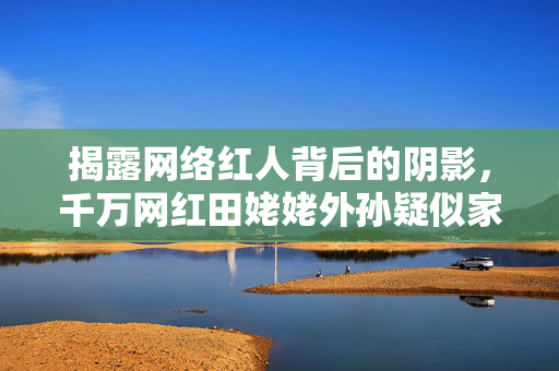 揭露网络红人背后的阴影，千万网红田姥姥外孙疑似家暴劈腿事件