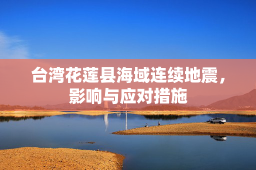 台湾花莲县海域连续地震，影响与应对措施
