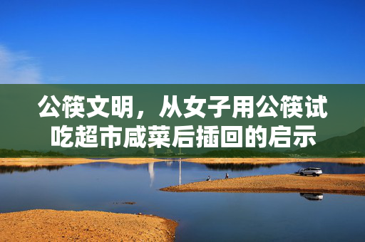 公筷文明，从女子用公筷试吃超市咸菜后插回的启示