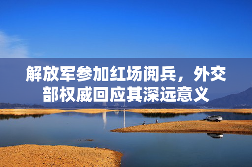 解放军参加红场阅兵，外交部权威回应其深远意义