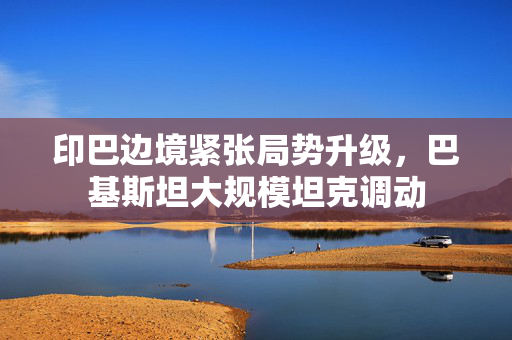 印巴边境紧张局势升级，巴基斯坦大规模坦克调动