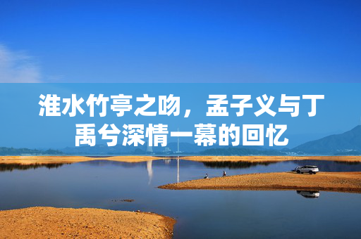淮水竹亭之吻，孟子义与丁禹兮深情一幕的回忆