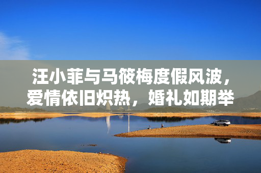 汪小菲与马筱梅度假风波，爱情依旧炽热，婚礼如期举行