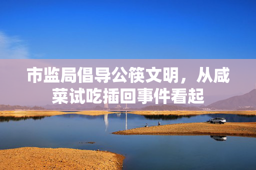 市监局倡导公筷文明，从咸菜试吃插回事件看起