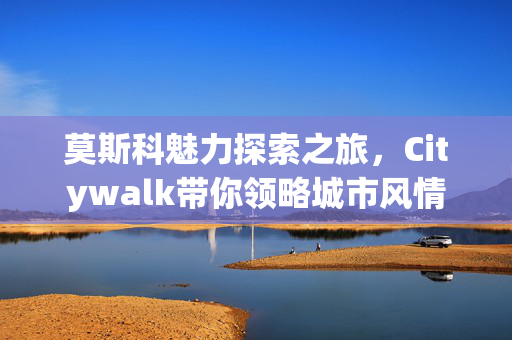 莫斯科魅力探索之旅，Citywalk带你领略城市风情