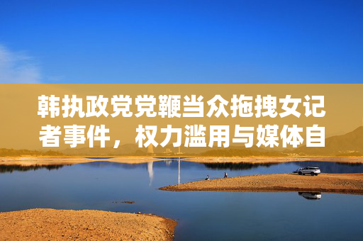 韩执政党党鞭当众拖拽女记者事件，权力滥用与媒体自由的双重挑战