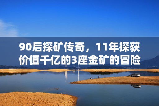 90后探矿传奇，11年探获价值千亿的3座金矿的冒险之旅