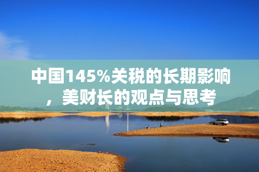 中国145%关税的长期影响，美财长的观点与思考