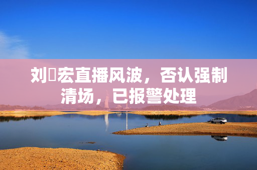 刘畊宏直播风波，否认强制清场，已报警处理