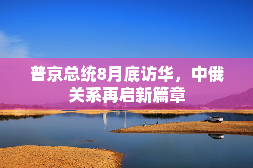 普京总统8月底访华，中俄关系再启新篇章