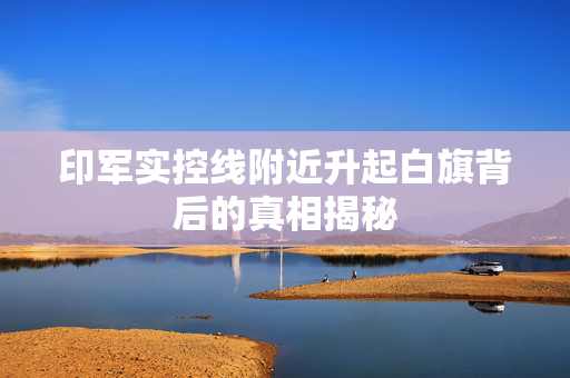 印军实控线附近升起白旗背后的真相揭秘