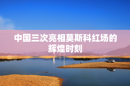 中国三次亮相莫斯科红场的辉煌时刻