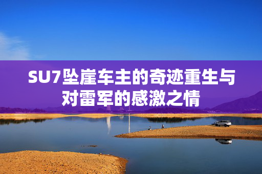 SU7坠崖车主的奇迹重生与对雷军的感激之情