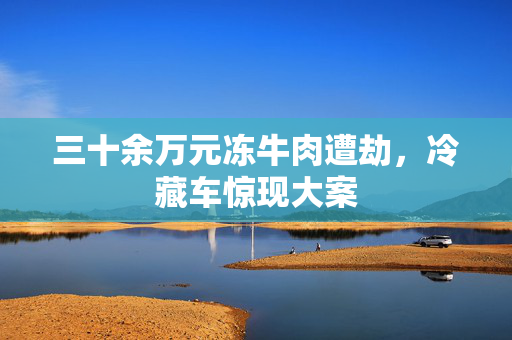 三十余万元冻牛肉遭劫，冷藏车惊现大案