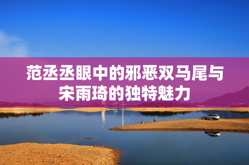 范丞丞眼中的邪恶双马尾与宋雨琦的独特魅力