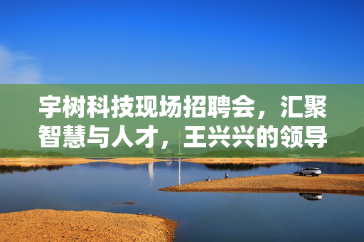 宇树科技现场招聘会，汇聚智慧与人才，王兴兴的领导力展现