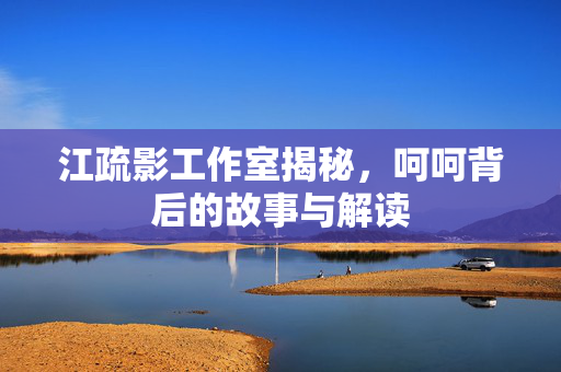 江疏影工作室揭秘，呵呵背后的故事与解读