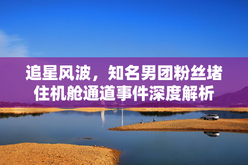 追星风波，知名男团粉丝堵住机舱通道事件深度解析