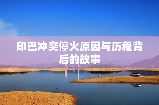 印巴冲突停火原因与历程背后的故事