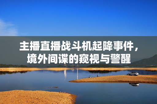 主播直播战斗机起降事件，境外间谍的窥视与警醒