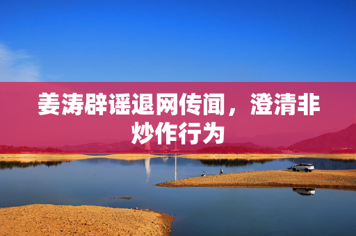姜涛辟谣退网传闻，澄清非炒作行为