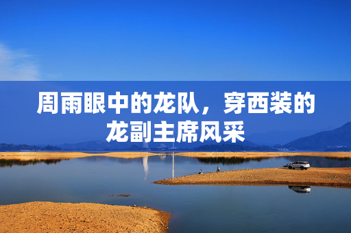 周雨眼中的龙队，穿西装的龙副主席风采