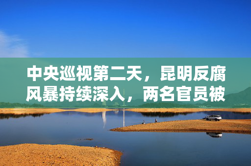 中央巡视第二天，昆明反腐风暴持续深入，两名官员被查落马