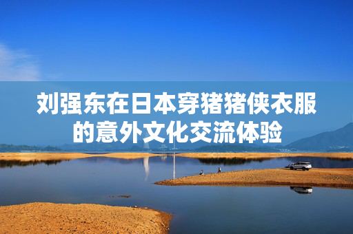 刘强东在日本穿猪猪侠衣服的意外文化交流体验