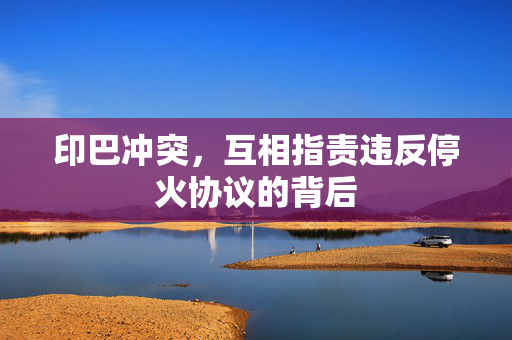 印巴冲突，互相指责违反停火协议的背后