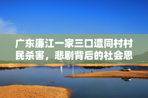 广东廉江一家三口遭同村村民杀害，悲剧背后的社会思考