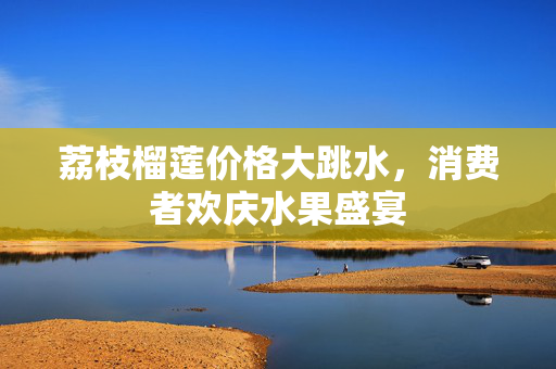 荔枝榴莲价格大跳水，消费者欢庆水果盛宴