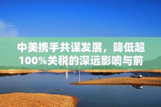 中美携手共谋发展，降低超100%关税的深远影响与前景展望