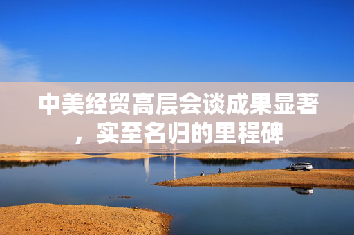 中美经贸高层会谈成果显著，实至名归的里程碑