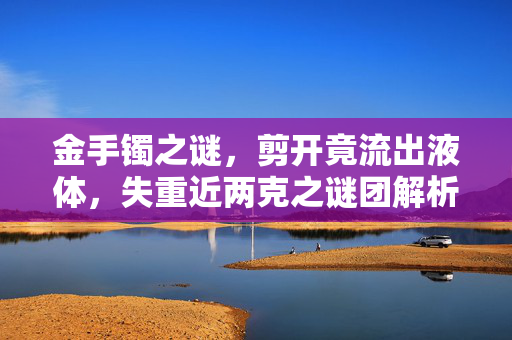 金手镯之谜，剪开竟流出液体，失重近两克之谜团解析