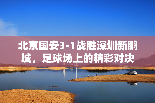 北京国安3-1战胜深圳新鹏城，足球场上的精彩对决