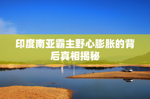 印度南亚霸主野心膨胀的背后真相揭秘