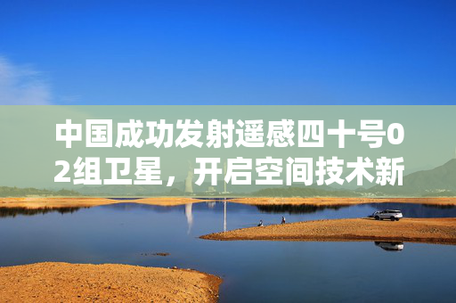 中国成功发射遥感四十号02组卫星,开启空间技术新征程 中国成功发射遥感四十号02组卫星,开启空间技术新征程