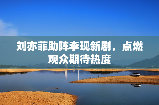 刘亦菲助阵李现新剧，点燃观众期待热度