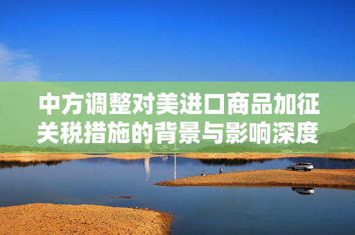 中方调整对美进口商品加征关税措施的背景与影响深度解析