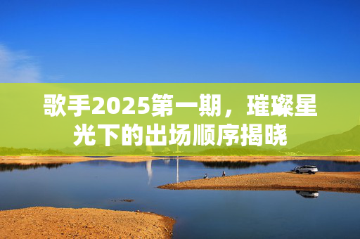 歌手2025第一期，璀璨星光下的出场顺序揭晓