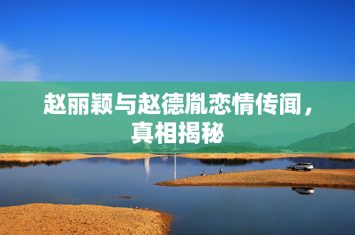 赵丽颖与赵德胤恋情传闻，真相揭秘
